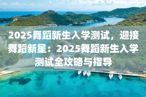 2025舞蹈新生入学测试，迎接舞蹈新星：2025舞蹈新生入学测试全攻略与指导