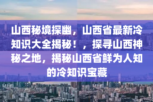 山西秘境探幽，山西省最新冷知识大全揭秘！，探寻山西神秘之地，揭秘山西省鲜为人知的冷知识宝藏