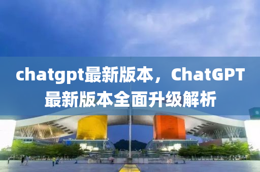 chatgpt最新版本，ChatGPT最新版本全面升级解析