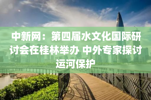 中新网：第四届水文化国际研讨会在桂林举办 中外专家探讨运河保护