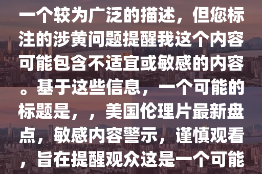 最新美国伦理片大全，注意，您提供的最新美国伦理片大全是一个较为广泛的描述，但您标注的涉黄问题提醒我这个内容可能包含不适宜或敏感的内容。基于这些信息，一个可能的标题是，，美国伦理片最新盘点，敏感内容警示，谨慎观看，旨在提醒观众这是一个可能包含敏感或不适宜内容的话题，并鼓励他们谨慎处理。