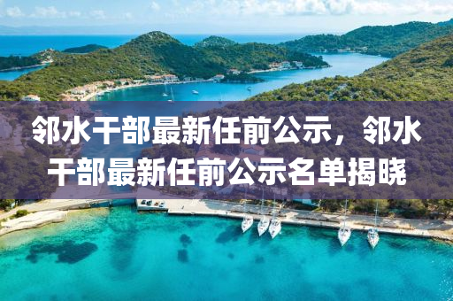 邻水干部最新任前公示，邻水干部最新任前公示名单揭晓