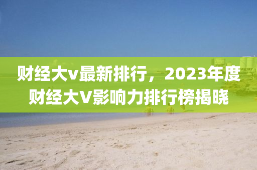 财经大v最新排行，2023年度财经大V影响力排行榜揭晓