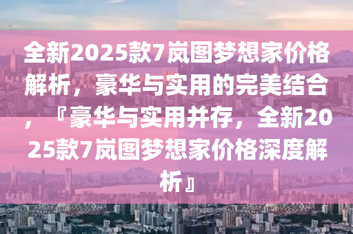 全新2025款7岚图梦想家价格解析，豪华与实用的完美结合，『豪华与实用并存，全新2025款7岚图梦想家价格深度解析』