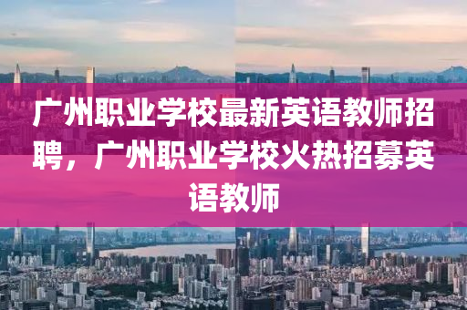 广州职业学校最新英语教师招聘，广州职业学校火热招募英语教师