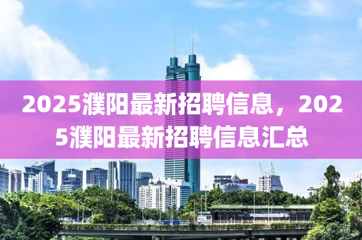 2025濮阳最新招聘信息，2025濮阳最新招聘信息汇总