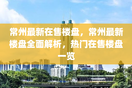 常州最新在售楼盘，常州最新楼盘全面解析，热门在售楼盘一览