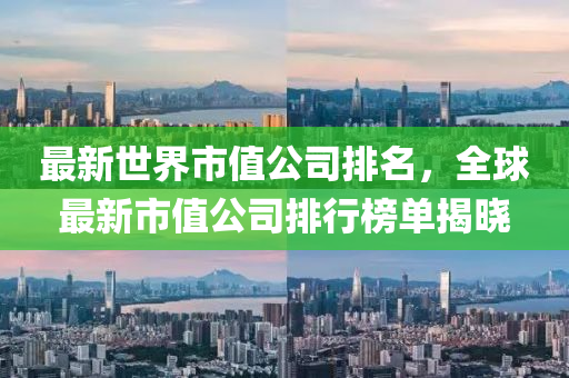 最新世界市值公司排名，全球最新市值公司排行榜单揭晓