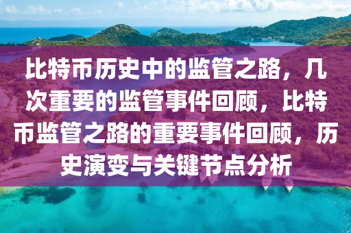 比特币历史中的监管之路，几次重要的监管事件回顾，比特币监管之路的重要事件回顾，历史演变与关键节点分析