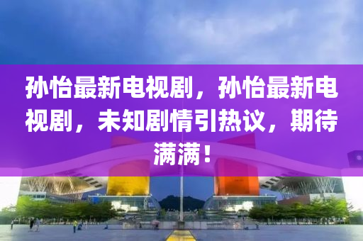 孙怡最新电视剧，孙怡最新电视剧，未知剧情引热议，期待满满！