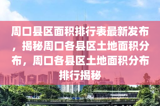 周口县区面积排行表最新发布，揭秘周口各县区土地面积分布，周口各县区土地面积分布排行揭秘