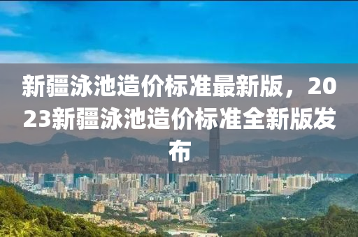 新疆泳池造价标准最新版，2023新疆泳池造价标准全新版发布