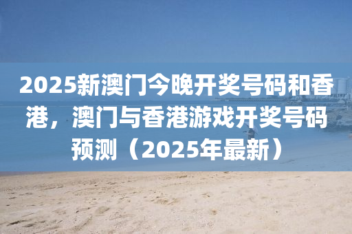 2025新澳门今晚开奖号码和香港，澳门与香港游戏开奖号码预测（2025年最新）