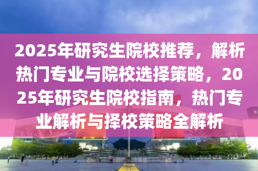 2025年研究生院校推荐，解析热门专业与院校选择策略，2025年研究生院校指南，热门专业解析与择校策略全解析