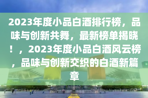 2023年度小品白酒排行榜，品味与创新共舞，最新榜单揭晓！，2023年度小品白酒风云榜，品味与创新交织的白酒新篇章