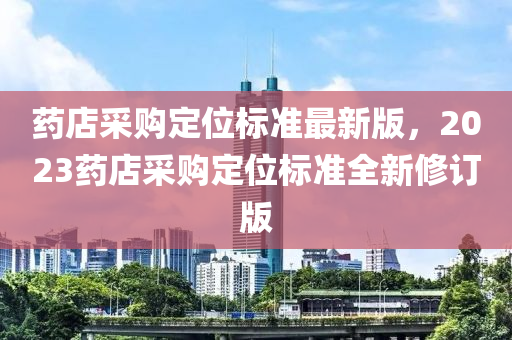 药店采购定位标准最新版，2023药店采购定位标准全新修订版