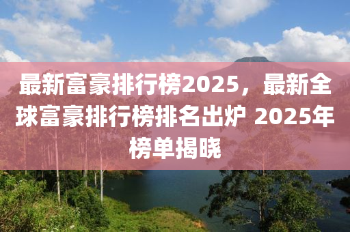 最新富豪排行榜2025，最新全球富豪排行榜排名出炉 2025年榜单揭晓