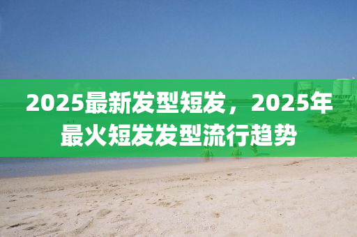 2025最新发型短发，2025年最火短发发型流行趋势