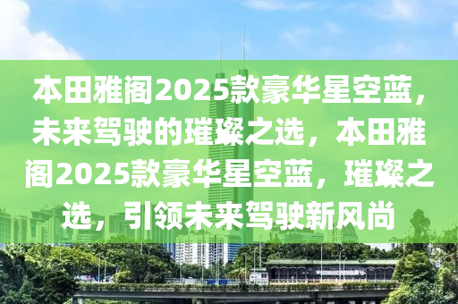 本田雅阁2025款豪华星空蓝，未来驾驶的璀璨之选，本田雅阁2025款豪华星空蓝，璀璨之选，引领未来驾驶新风尚