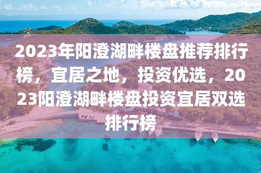 2023年阳澄湖畔楼盘推荐排行榜，宜居之地，投资优选，2023阳澄湖畔楼盘投资宜居双选排行榜