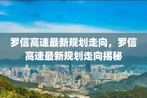 罗信高速最新规划走向，罗信高速最新规划走向揭秘