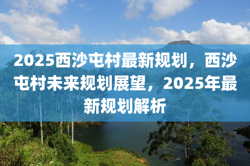 2025西沙屯村最新规划，西沙屯村未来规划展望，2025年最新规划解析