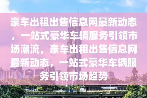 豪车出租出售信息网最新动态，一站式豪华车辆服务引领市场潮流，豪车出租出售信息网最新动态，一站式豪华车辆服务引领市场趋势