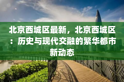 北京西城区最新，北京西城区：历史与现代交融的繁华都市新动态