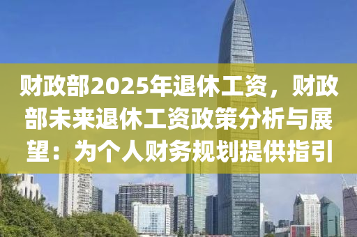 财政部2025年退休工资，财政部未来退休工资政策分析与展望：为个人财务规划提供指引