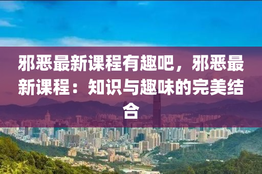 邪恶最新课程有趣吧，邪恶最新课程：知识与趣味的完美结合