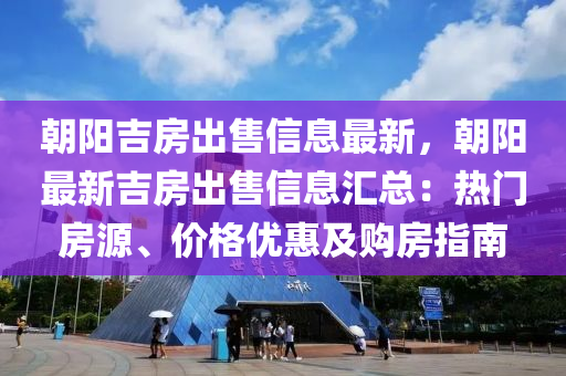 朝阳吉房出售信息最新，朝阳最新吉房出售信息汇总：热门房源、价格优惠及购房指南