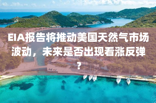 EIA报告将推动美国天然气市场波动，未来是否出现看涨反弹？