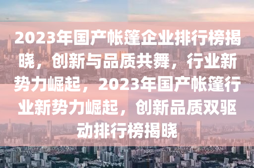 2023年国产帐篷企业排行榜揭晓，创新与品质共舞，行业新势力崛起，2023年国产帐篷行业新势力崛起，创新品质双驱动排行榜揭晓