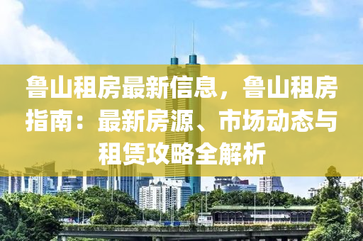 鲁山租房最新信息，鲁山租房指南：最新房源、市场动态与租赁攻略全解析