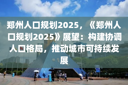 郑州人口规划2025，《郑州人口规划2025》展望：构建协调人口格局，推动城市可持续发展