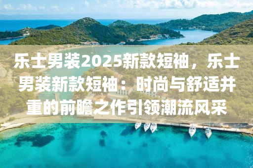 乐士男装2025新款短袖，乐士男装新款短袖：时尚与舒适并重的前瞻之作引领潮流风采