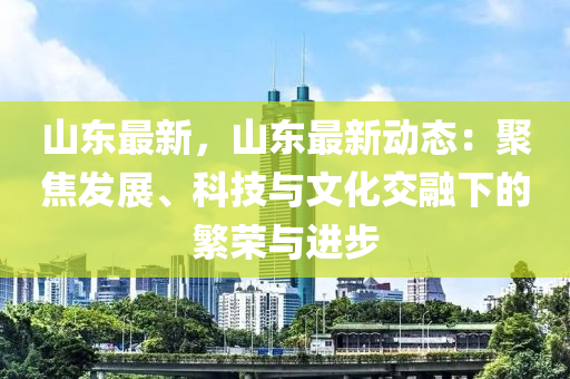 山东最新，山东最新动态：聚焦发展、科技与文化交融下的繁荣与进步