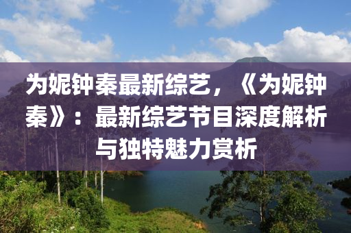 为妮钟秦最新综艺，《为妮钟秦》：最新综艺节目深度解析与独特魅力赏析