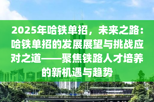 2025年哈铁单招，未来之路：哈铁单招的发展展望与挑战应对之道——聚焦铁路人才培养的新机遇与趋势