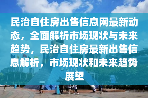 民治自住房出售信息网最新动态，全面解析市场现状与未来趋势，民治自住房最新出售信息解析，市场现状和未来趋势展望