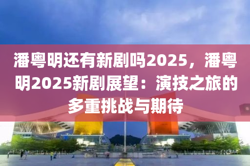 潘粤明还有新剧吗2025，潘粤明2025新剧展望：演技之旅的多重挑战与期待