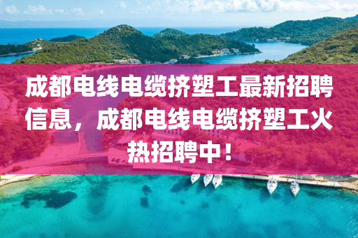 成都电线电缆挤塑工最新招聘信息，成都电线电缆挤塑工火热招聘中！