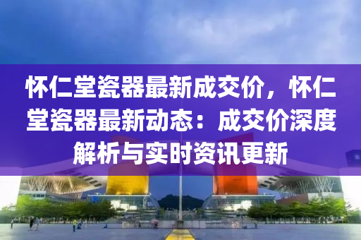 怀仁堂瓷器最新成交价，怀仁堂瓷器最新动态：成交价深度解析与实时资讯更新