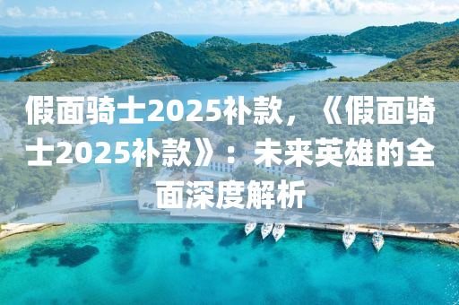 假面骑士2025补款，《假面骑士2025补款》：未来英雄的全面深度解析