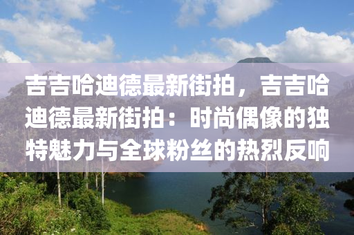 吉吉哈迪德最新街拍，吉吉哈迪德最新街拍：时尚偶像的独特魅力与全球粉丝的热烈反响