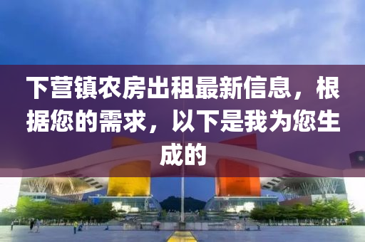 下营镇农房出租最新信息，根据您的需求，以下是我为您生成的