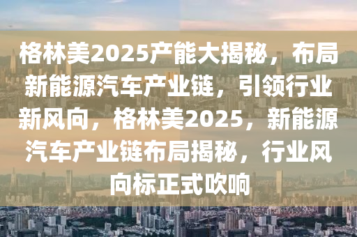 格林美2025产能大揭秘，布局新能源汽车产业链，引领行业新风向，格林美2025，新能源汽车产业链布局揭秘，行业风向标正式吹响