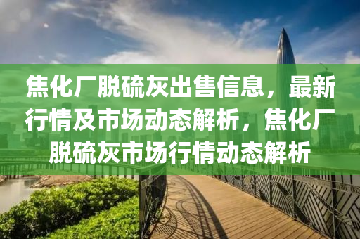 焦化厂脱硫灰出售信息，最新行情及市场动态解析，焦化厂脱硫灰市场行情动态解析