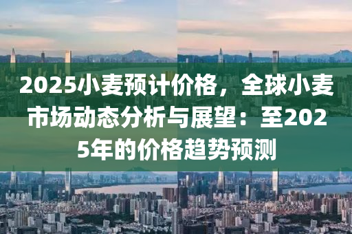 2025小麦预计价格，全球小麦市场动态分析与展望：至2025年的价格趋势预测