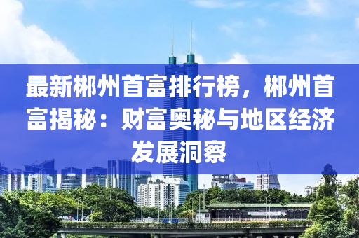 最新郴州首富排行榜，郴州首富揭秘：财富奥秘与地区经济发展洞察